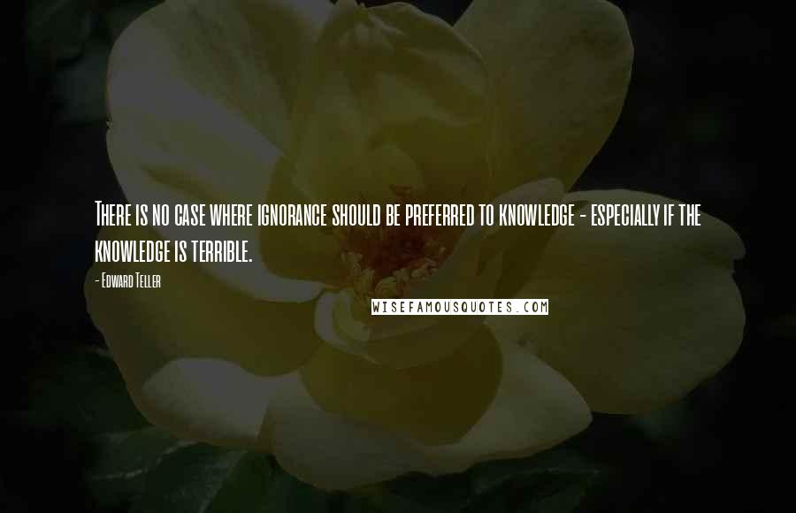 Edward Teller Quotes: There is no case where ignorance should be preferred to knowledge - especially if the knowledge is terrible.