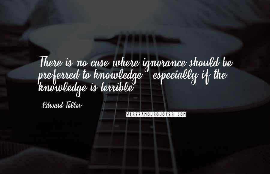 Edward Teller Quotes: There is no case where ignorance should be preferred to knowledge - especially if the knowledge is terrible.