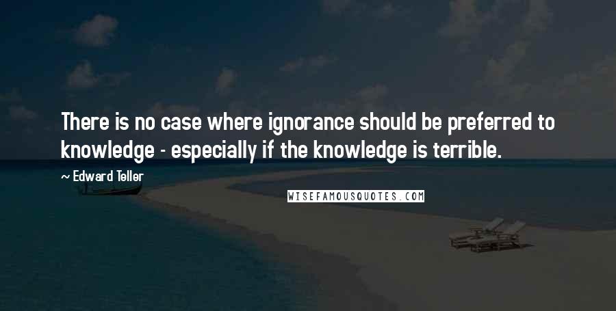 Edward Teller Quotes: There is no case where ignorance should be preferred to knowledge - especially if the knowledge is terrible.