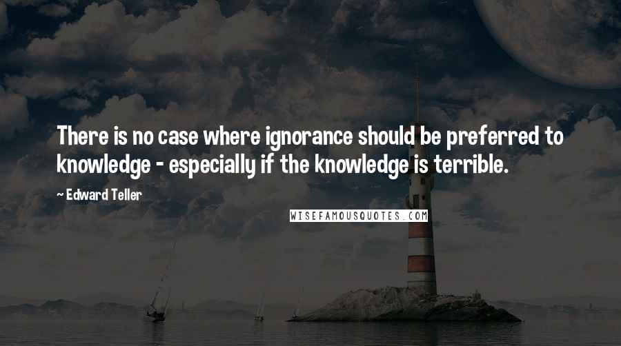 Edward Teller Quotes: There is no case where ignorance should be preferred to knowledge - especially if the knowledge is terrible.