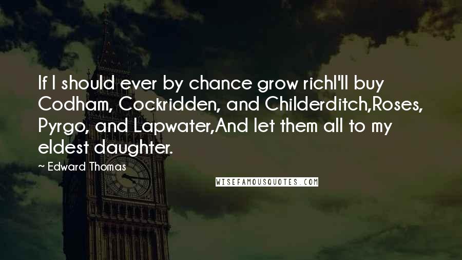 Edward Thomas Quotes: If I should ever by chance grow richI'll buy Codham, Cockridden, and Childerditch,Roses, Pyrgo, and Lapwater,And let them all to my eldest daughter.