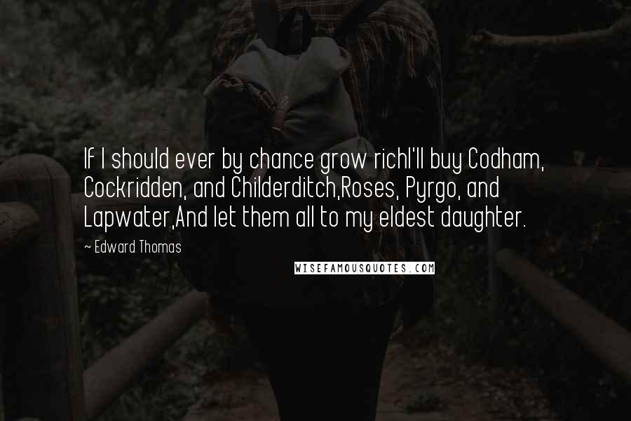Edward Thomas Quotes: If I should ever by chance grow richI'll buy Codham, Cockridden, and Childerditch,Roses, Pyrgo, and Lapwater,And let them all to my eldest daughter.