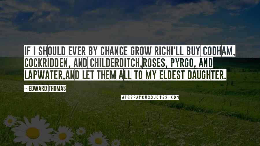 Edward Thomas Quotes: If I should ever by chance grow richI'll buy Codham, Cockridden, and Childerditch,Roses, Pyrgo, and Lapwater,And let them all to my eldest daughter.