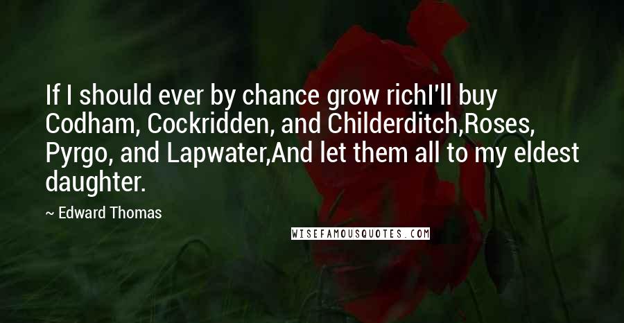 Edward Thomas Quotes: If I should ever by chance grow richI'll buy Codham, Cockridden, and Childerditch,Roses, Pyrgo, and Lapwater,And let them all to my eldest daughter.