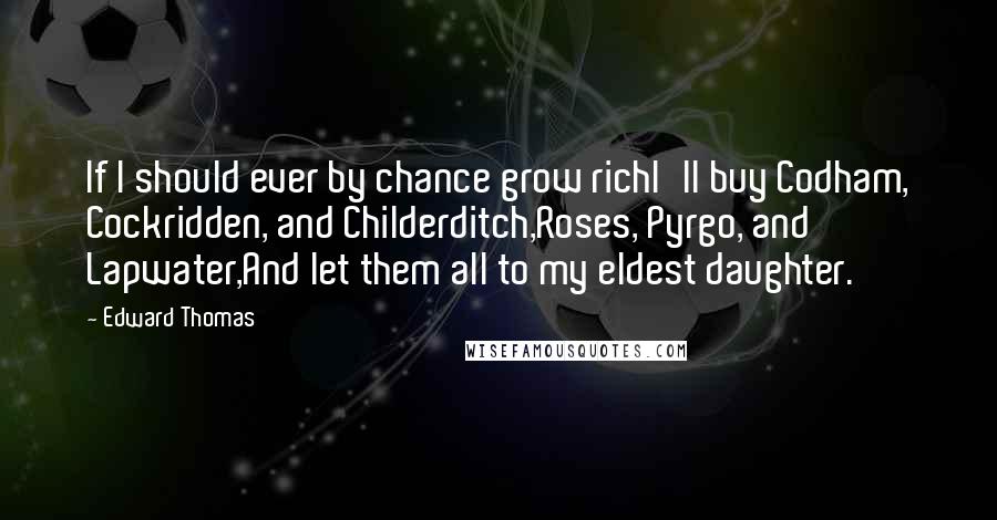 Edward Thomas Quotes: If I should ever by chance grow richI'll buy Codham, Cockridden, and Childerditch,Roses, Pyrgo, and Lapwater,And let them all to my eldest daughter.