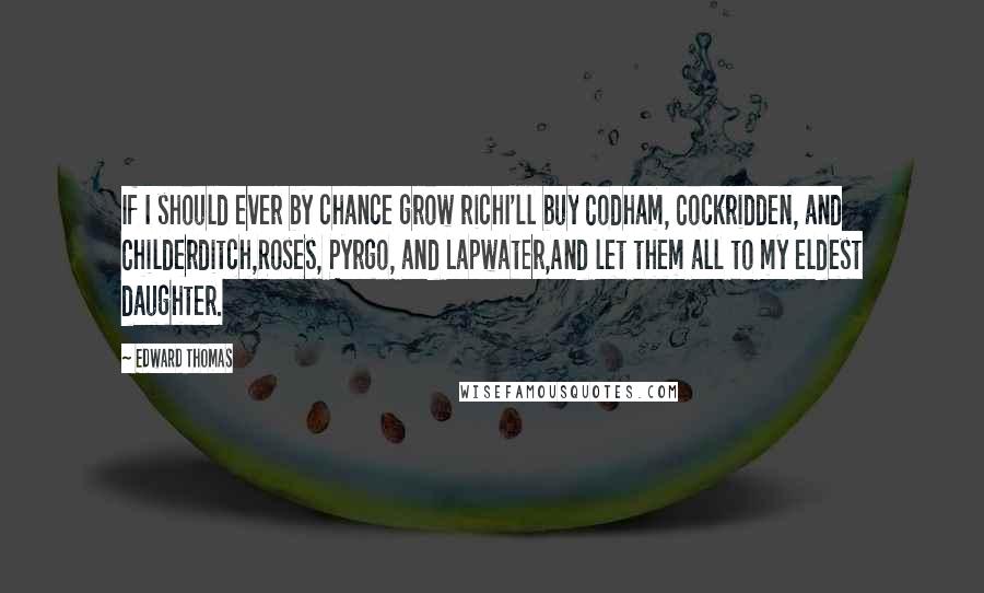 Edward Thomas Quotes: If I should ever by chance grow richI'll buy Codham, Cockridden, and Childerditch,Roses, Pyrgo, and Lapwater,And let them all to my eldest daughter.