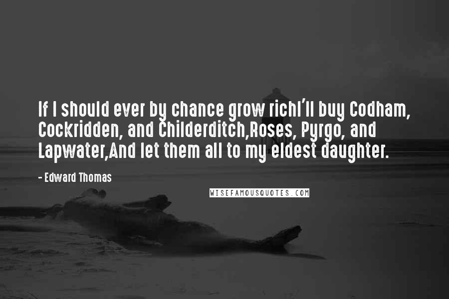 Edward Thomas Quotes: If I should ever by chance grow richI'll buy Codham, Cockridden, and Childerditch,Roses, Pyrgo, and Lapwater,And let them all to my eldest daughter.