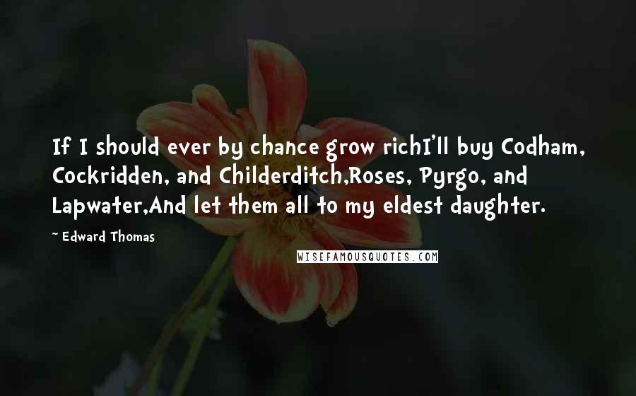 Edward Thomas Quotes: If I should ever by chance grow richI'll buy Codham, Cockridden, and Childerditch,Roses, Pyrgo, and Lapwater,And let them all to my eldest daughter.