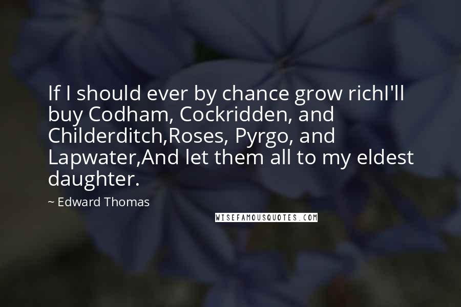 Edward Thomas Quotes: If I should ever by chance grow richI'll buy Codham, Cockridden, and Childerditch,Roses, Pyrgo, and Lapwater,And let them all to my eldest daughter.