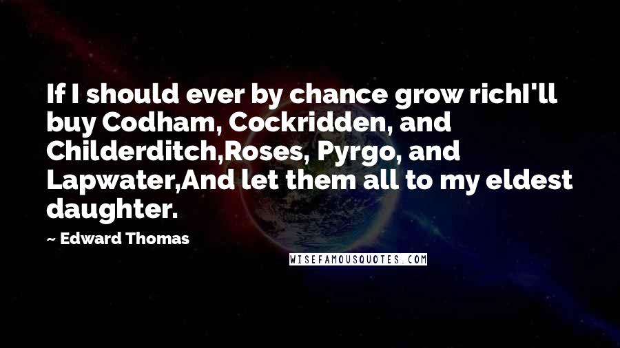 Edward Thomas Quotes: If I should ever by chance grow richI'll buy Codham, Cockridden, and Childerditch,Roses, Pyrgo, and Lapwater,And let them all to my eldest daughter.