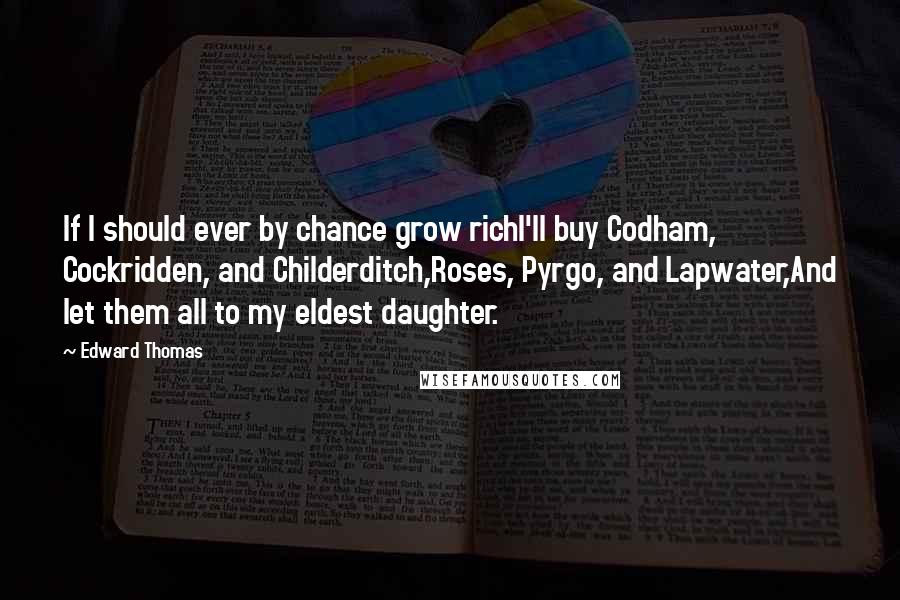 Edward Thomas Quotes: If I should ever by chance grow richI'll buy Codham, Cockridden, and Childerditch,Roses, Pyrgo, and Lapwater,And let them all to my eldest daughter.