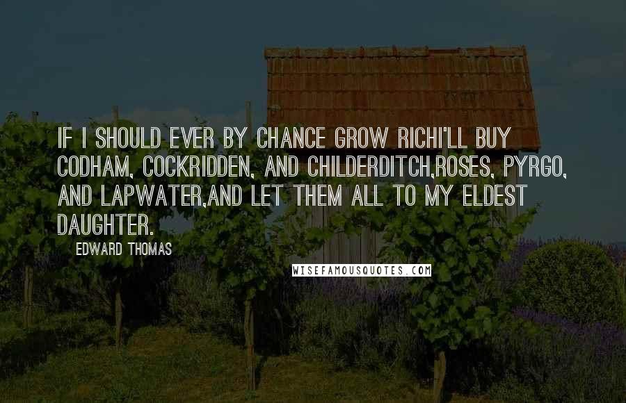 Edward Thomas Quotes: If I should ever by chance grow richI'll buy Codham, Cockridden, and Childerditch,Roses, Pyrgo, and Lapwater,And let them all to my eldest daughter.