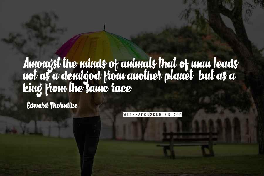 Edward Thorndike Quotes: Amongst the minds of animals that of man leads, not as a demigod from another planet, but as a king from the same race.