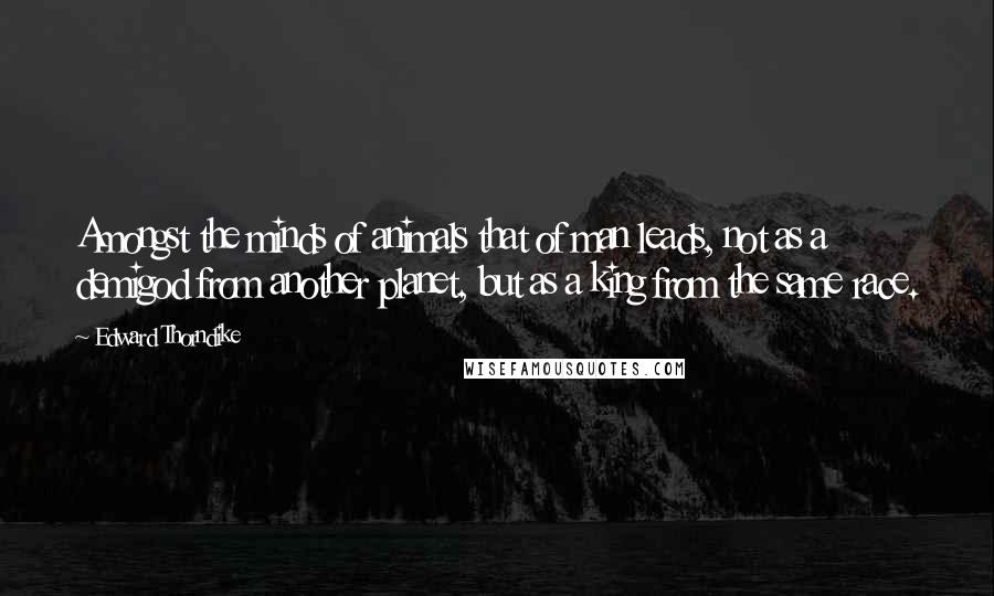Edward Thorndike Quotes: Amongst the minds of animals that of man leads, not as a demigod from another planet, but as a king from the same race.