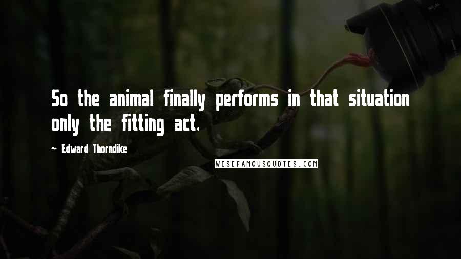 Edward Thorndike Quotes: So the animal finally performs in that situation only the fitting act.