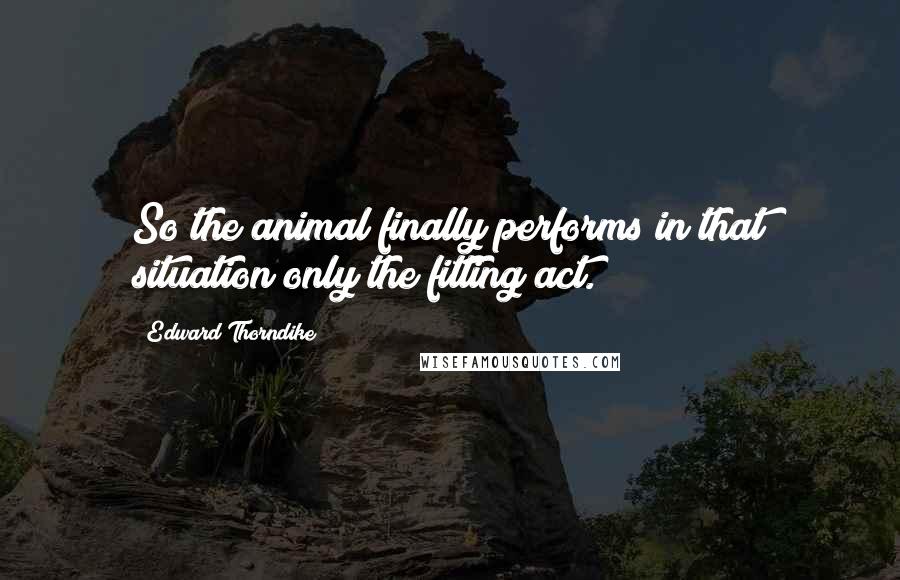 Edward Thorndike Quotes: So the animal finally performs in that situation only the fitting act.