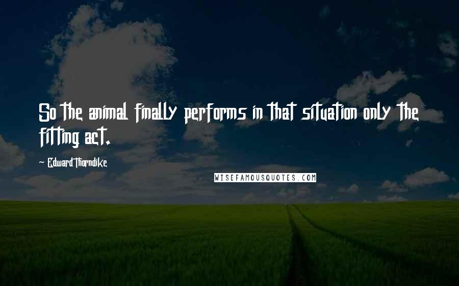 Edward Thorndike Quotes: So the animal finally performs in that situation only the fitting act.