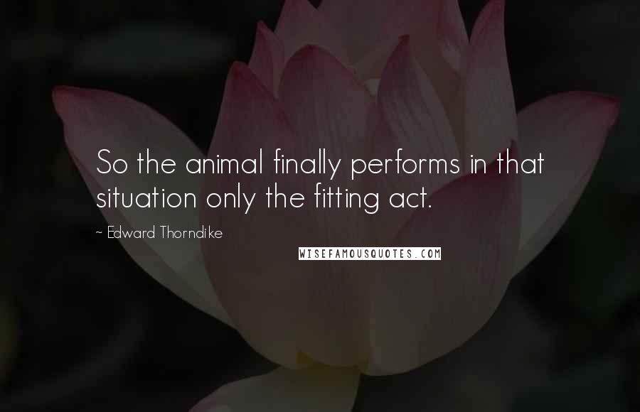 Edward Thorndike Quotes: So the animal finally performs in that situation only the fitting act.