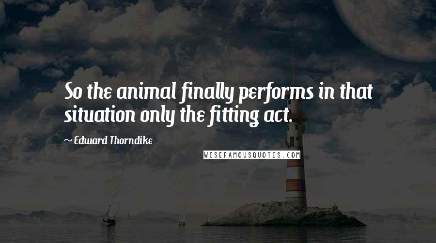 Edward Thorndike Quotes: So the animal finally performs in that situation only the fitting act.