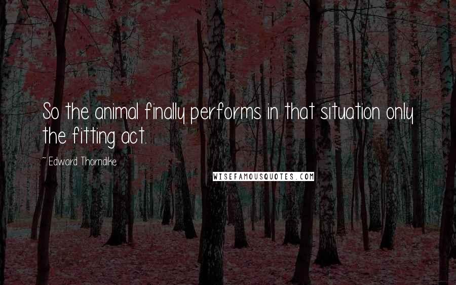 Edward Thorndike Quotes: So the animal finally performs in that situation only the fitting act.