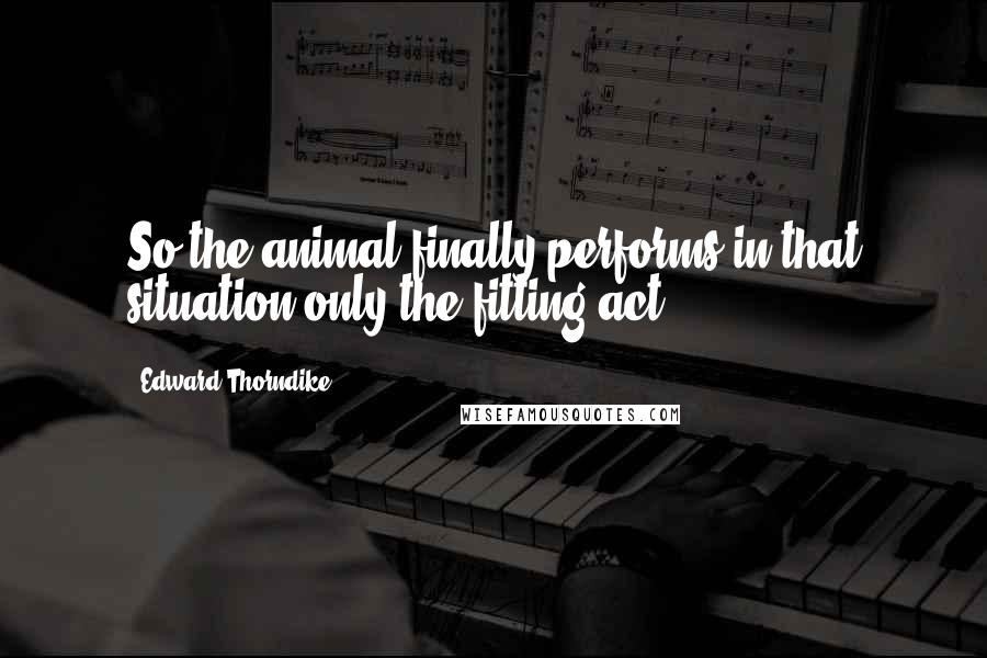 Edward Thorndike Quotes: So the animal finally performs in that situation only the fitting act.