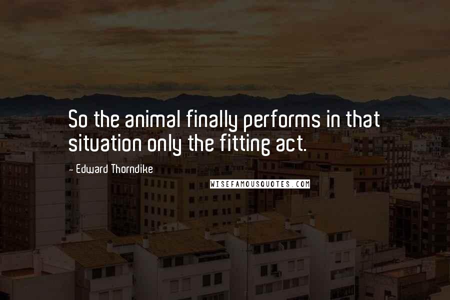 Edward Thorndike Quotes: So the animal finally performs in that situation only the fitting act.