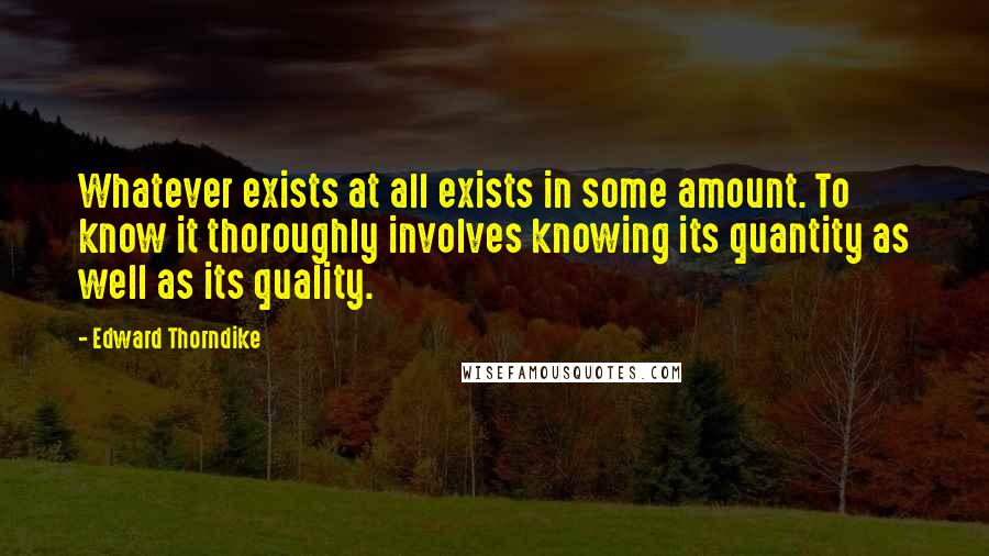 Edward Thorndike Quotes: Whatever exists at all exists in some amount. To know it thoroughly involves knowing its quantity as well as its quality.