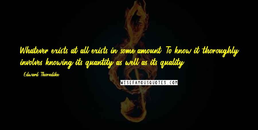 Edward Thorndike Quotes: Whatever exists at all exists in some amount. To know it thoroughly involves knowing its quantity as well as its quality.