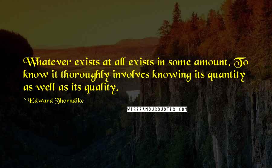 Edward Thorndike Quotes: Whatever exists at all exists in some amount. To know it thoroughly involves knowing its quantity as well as its quality.