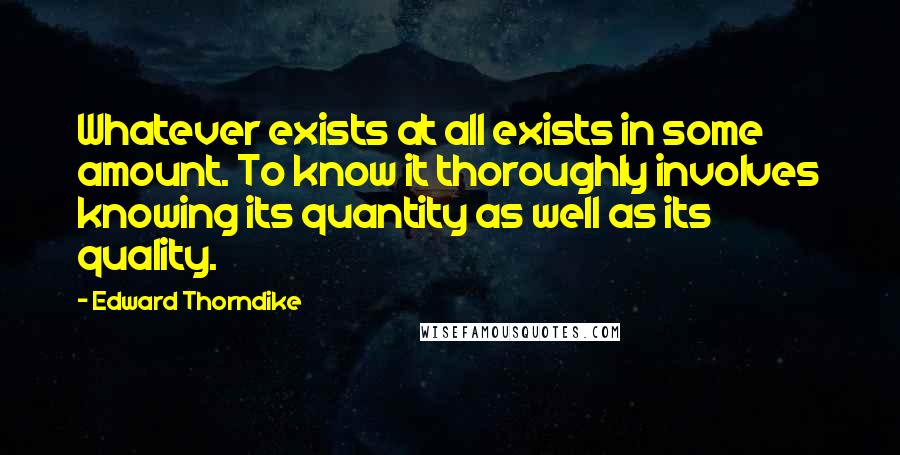 Edward Thorndike Quotes: Whatever exists at all exists in some amount. To know it thoroughly involves knowing its quantity as well as its quality.