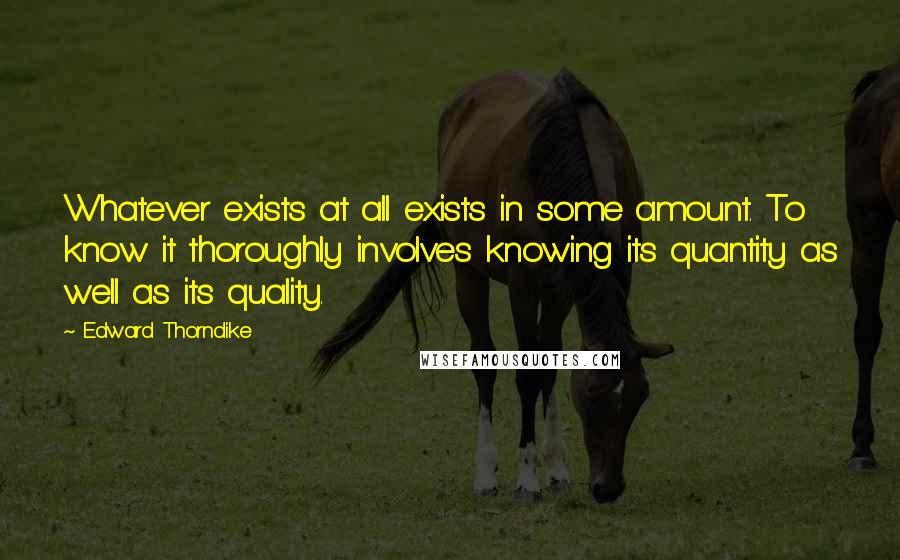 Edward Thorndike Quotes: Whatever exists at all exists in some amount. To know it thoroughly involves knowing its quantity as well as its quality.