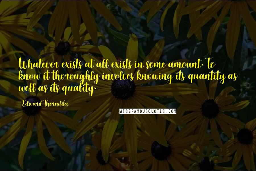 Edward Thorndike Quotes: Whatever exists at all exists in some amount. To know it thoroughly involves knowing its quantity as well as its quality.