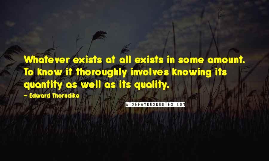 Edward Thorndike Quotes: Whatever exists at all exists in some amount. To know it thoroughly involves knowing its quantity as well as its quality.