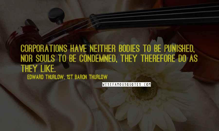 Edward Thurlow, 1st Baron Thurlow Quotes: Corporations have neither bodies to be punished, nor souls to be condemned, they therefore do as they like.