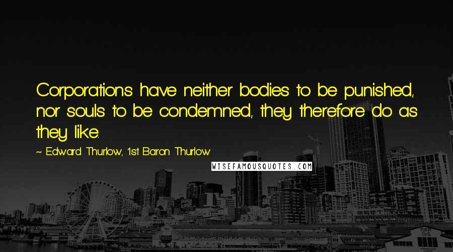 Edward Thurlow, 1st Baron Thurlow Quotes: Corporations have neither bodies to be punished, nor souls to be condemned, they therefore do as they like.