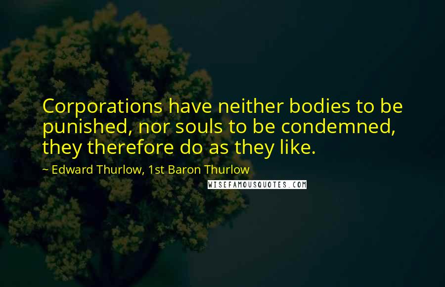 Edward Thurlow, 1st Baron Thurlow Quotes: Corporations have neither bodies to be punished, nor souls to be condemned, they therefore do as they like.