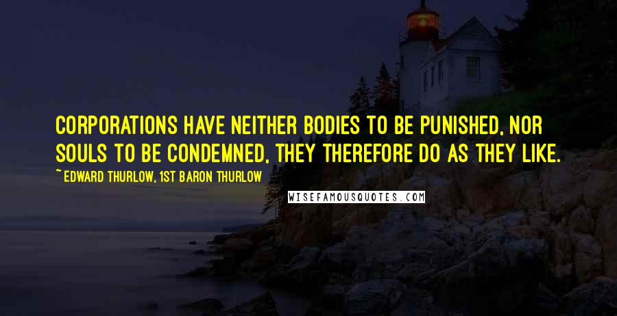 Edward Thurlow, 1st Baron Thurlow Quotes: Corporations have neither bodies to be punished, nor souls to be condemned, they therefore do as they like.