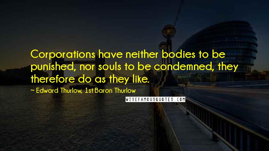 Edward Thurlow, 1st Baron Thurlow Quotes: Corporations have neither bodies to be punished, nor souls to be condemned, they therefore do as they like.