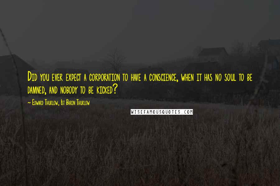 Edward Thurlow, 1st Baron Thurlow Quotes: Did you ever expect a corporation to have a conscience, when it has no soul to be damned, and nobody to be kicked?