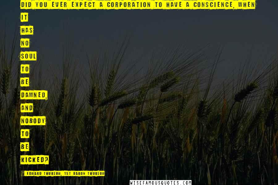 Edward Thurlow, 1st Baron Thurlow Quotes: Did you ever expect a corporation to have a conscience, when it has no soul to be damned, and nobody to be kicked?