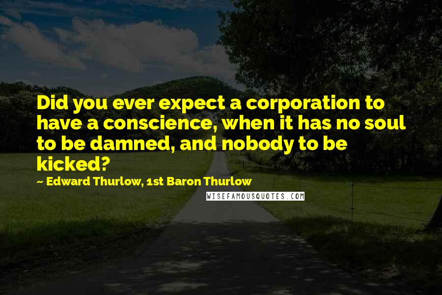 Edward Thurlow, 1st Baron Thurlow Quotes: Did you ever expect a corporation to have a conscience, when it has no soul to be damned, and nobody to be kicked?