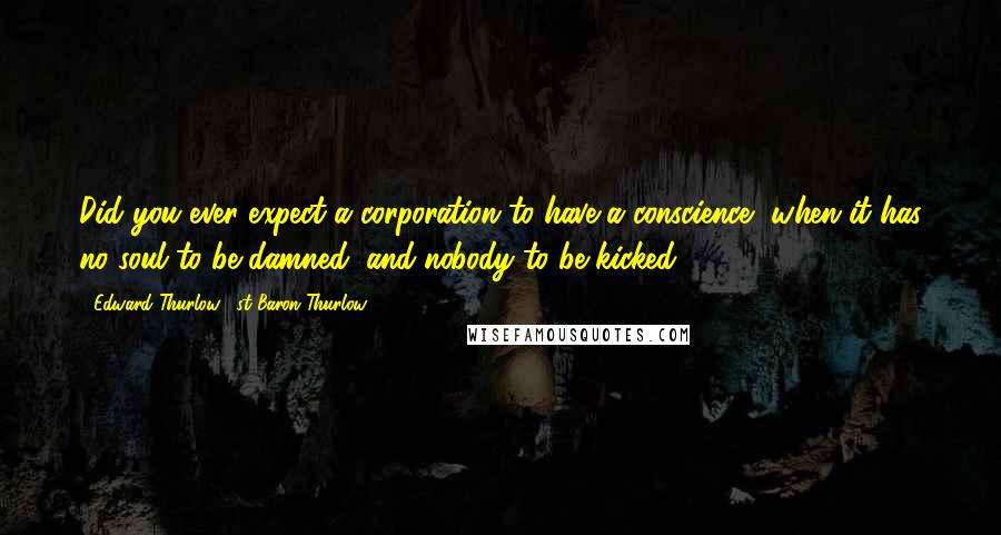 Edward Thurlow, 1st Baron Thurlow Quotes: Did you ever expect a corporation to have a conscience, when it has no soul to be damned, and nobody to be kicked?