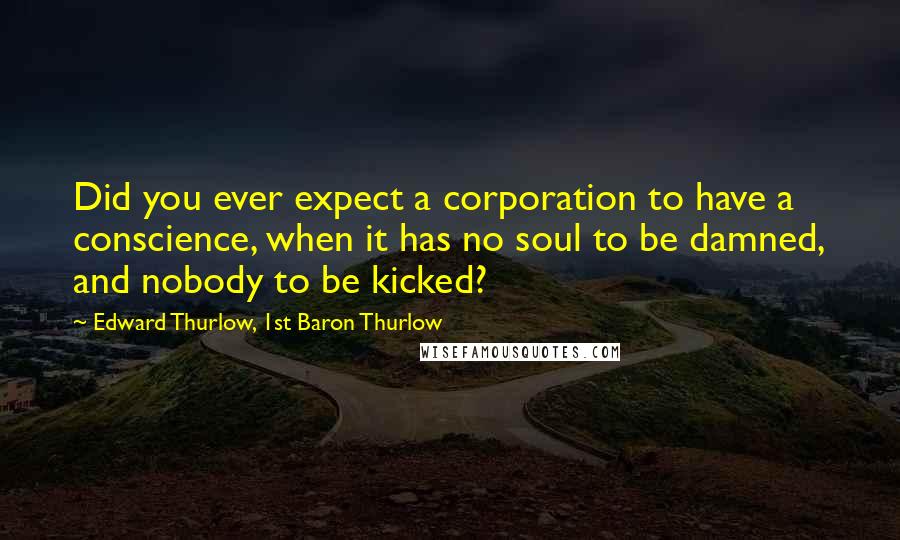 Edward Thurlow, 1st Baron Thurlow Quotes: Did you ever expect a corporation to have a conscience, when it has no soul to be damned, and nobody to be kicked?