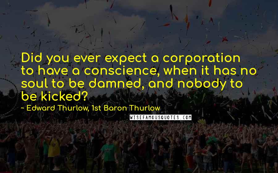 Edward Thurlow, 1st Baron Thurlow Quotes: Did you ever expect a corporation to have a conscience, when it has no soul to be damned, and nobody to be kicked?