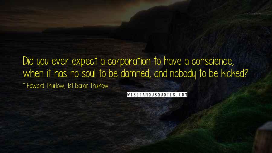 Edward Thurlow, 1st Baron Thurlow Quotes: Did you ever expect a corporation to have a conscience, when it has no soul to be damned, and nobody to be kicked?