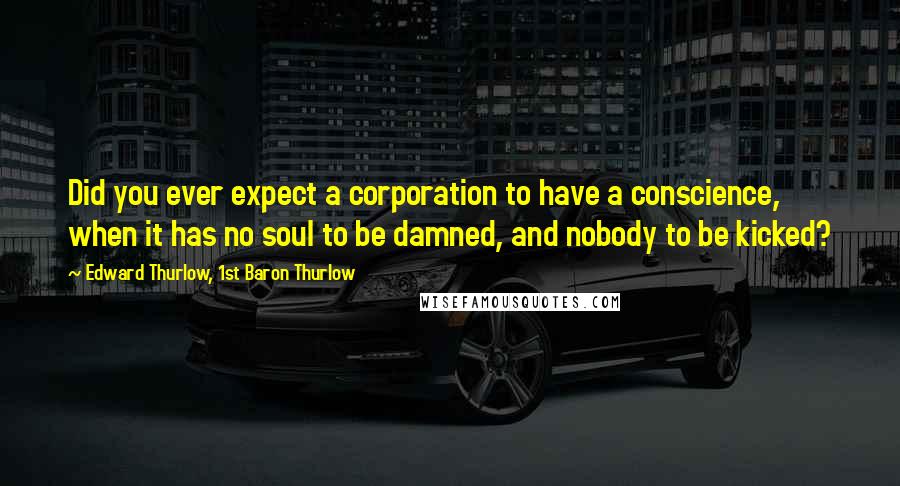 Edward Thurlow, 1st Baron Thurlow Quotes: Did you ever expect a corporation to have a conscience, when it has no soul to be damned, and nobody to be kicked?