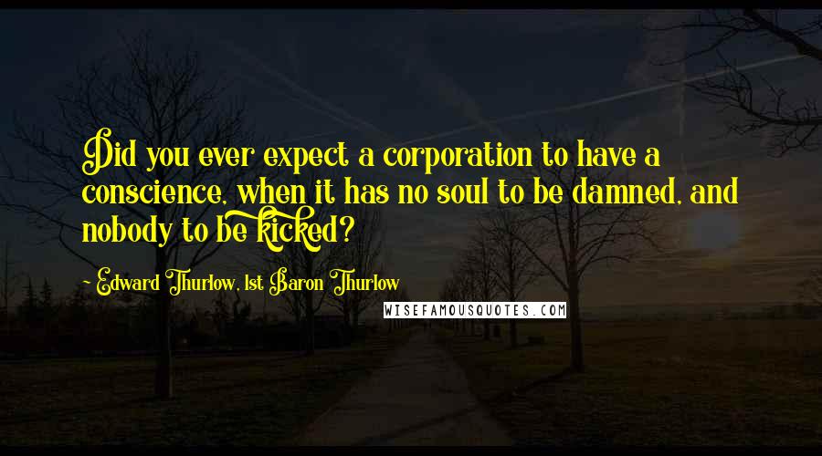 Edward Thurlow, 1st Baron Thurlow Quotes: Did you ever expect a corporation to have a conscience, when it has no soul to be damned, and nobody to be kicked?