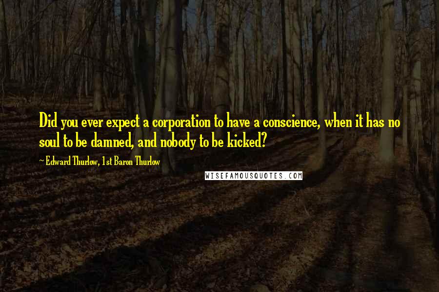 Edward Thurlow, 1st Baron Thurlow Quotes: Did you ever expect a corporation to have a conscience, when it has no soul to be damned, and nobody to be kicked?