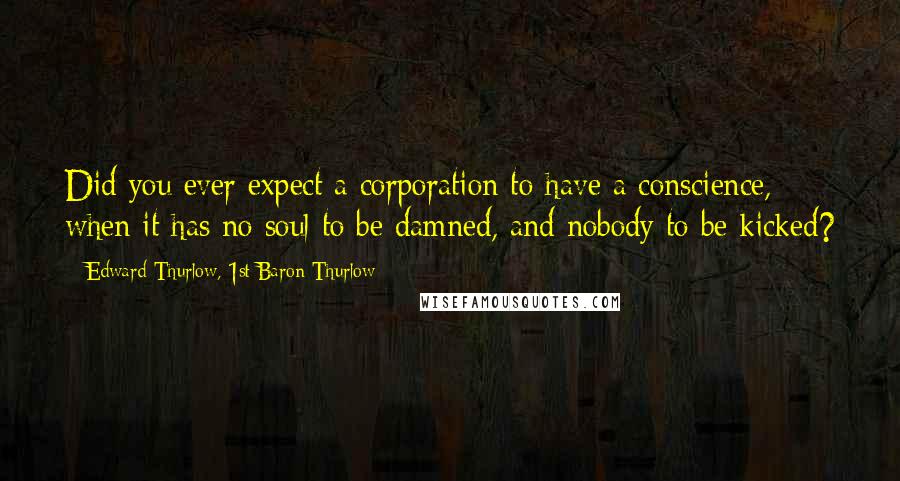 Edward Thurlow, 1st Baron Thurlow Quotes: Did you ever expect a corporation to have a conscience, when it has no soul to be damned, and nobody to be kicked?