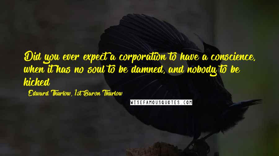 Edward Thurlow, 1st Baron Thurlow Quotes: Did you ever expect a corporation to have a conscience, when it has no soul to be damned, and nobody to be kicked?